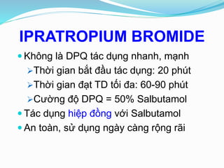 IPRATROPIUM BROMIDE
 Không là DPQ tác dụng nhanh, mạnh
Thời gian bắt đầu tác dụng: 20 phút
Thời gian đạt TD tối đa: 60-90 phút
Cường độ DPQ = 50% Salbutamol
 Tác dụng hiệp đồng với Salbutamol
 An toàn, sử dụng ngày càng rộng rãi
 