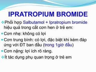 Phối hợp Salbutamol + Ipratropium bromide
hiệu quả trong cắt cơn hen ở trẻ em:
 Cơn nhẹ: không có lợi
 Cơn trung bình: có lợi, đặc biệt khi kém đáp
ứng với ĐT ban đầu (trong 1giờ đầu)
 Cơn nặng: lợi ích rõ ràng.
Ít tác dụng phụ quan trọng ở trẻ em
IPRATROPIUM BROMIDE
 