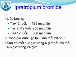 Ipratropium bromide
 Liều lượng:
 Trẻ< 2 tuổi: 125 mcg/lần
 Trẻ 2 -12 tuổi: 250 mcg/lần
 Trẻ>12 tuổi: 500 mcg/lần
 Trong giờ đầu: lặp lại 3 lần mỗi 20 phút.
 Sau đó mỗi 1-2 giờ trong 6 giờ đầu và mỗi
4-6 giờ trong 24 giờ.
 