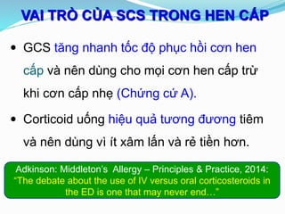 VAI TRÒ CỦA SCS TRONG HEN CẤP
 GCS tăng nhanh tốc độ phục hồi cơn hen
cấp và nên dùng cho mọi cơn hen cấp trừ
khi cơn cấp nhẹ (Chứng cứ A).
 Corticoid uống hiệu quả tương đương tiêm
và nên dùng vì ít xâm lấn và rẻ tiền hơn.
Adkinson: Middleton’s Allergy – Principles & Practice, 2014:
“The debate about the use of IV versus oral corticosteroids in
the ED is one that may never end…”
 
