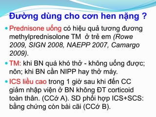 Đường dùng cho cơn hen nặng ?
 Prednisone uống có hiệu quả tương đương
methylprednisolone TM ở trẻ em (Rowe
2009, SIGN 2008, NAEPP 2007, Camargo
2009).
 TM: khi BN quá khó thở - không uống được;
nôn; khi BN cần NIPP hay thở máy.
 ICS liều cao trong 1 giờ sau khi đến CC
giảm nhập viện ở BN không ĐT corticoid
toàn thân. (CCớ A). SD phối hợp ICS+SCS:
bằng chứng còn bài cãi (CCớ B).
 