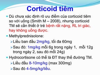 Corticoid tiêm
 Dù chưa xác định rõ ưu điểm của corticoid tiêm
so với uống (Smith M – 2008), nhưng corticoid
TM sẽ cần thiết ở trẻ bệnh rất nặng, RL tri giác,
hay không uống được.
 Methylprednisolone:
Liều ban đầu 2mg/kg, tối đa 60mg
Sau đó: 1mg/kg mỗi 6g trong ngày 1, mỗi 12g
trong ngày 2, sau đó mỗi 24g)
 Hydrocortisone có thể là ĐT thay thế đường TM.
Liều đầu 8-10mg/kg (max 300mg)
Sau đó 4-5mg/kg/liều.
 