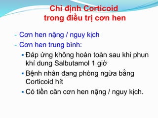 - Cơn hen nặng / nguy kịch
- Cơn hen trung bình:
 Đáp ứng không hoàn toàn sau khi phun
khí dung Salbutamol 1 giờ
 Bệnh nhân đang phòng ngừa bằng
Corticoid hít
 Có tiền căn cơn hen nặng / nguy kịch.
Chỉ định Corticoid
trong điều trị cơn hen
 