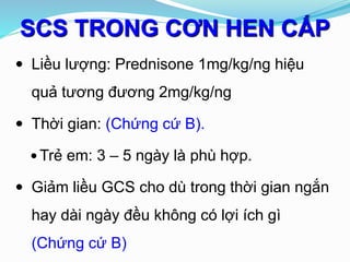 SCS TRONG CƠN HEN CẤP
 Liều lượng: Prednisone 1mg/kg/ng hiệu
quả tương đương 2mg/kg/ng
 Thời gian: (Chứng cứ B).
 Trẻ em: 3 – 5 ngày là phù hợp.
 Giảm liều GCS cho dù trong thời gian ngắn
hay dài ngày đều không có lợi ích gì
(Chứng cứ B)
 