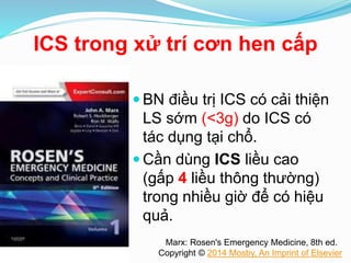 ICS trong xử trí cơn hen cấp
 BN điều trị ICS có cải thiện
LS sớm (<3g) do ICS có
tác dụng tại chổ.
 Cần dùng ICS liều cao
(gấp 4 liều thông thường)
trong nhiều giờ để có hiệu
quả.
Marx: Rosen's Emergency Medicine, 8th ed.
Copyright © 2014 Mosby, An Imprint of Elsevier
 
