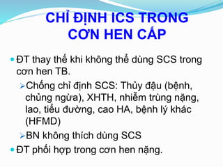 CHỈ ĐỊNH ICS TRONG
CƠN HEN CẤP
 ĐT thay thế khi không thể dùng SCS trong
cơn hen TB.
Chống chỉ định SCS: Thủy đậu (bệnh,
chủng ngừa), XHTH, nhiễm trùng nặng,
lao, tiểu đường, cao HA, bệnh lý khác
(HFMD)
BN không thích dùng SCS
 ĐT phối hợp trong cơn hen nặng.
 