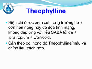Theophylline
 Hiện chỉ được xem xét trong trường hợp
cơn hen nặng hay đe dọa tính mạng,
không đáp ứng với liều SABA tối đa +
Ipratropium + Corticoid.
 Cần theo dõi nồng độ Theophylline/máu và
chỉnh liều thích hợp.
 