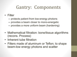 Gantry: Components
• Filter
– protects patient from low-energy photons
– provides a beam closer to mono-energetic
– provides a more uniform beam (hardening)
• Mathematical filtration: bone/tissue algorithms
(recons. Process)
• Inherent tube filtration
• Filters made of aluminum or Teflon; to shape
beam-low energy photons and scatter
 