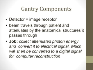 Gantry Components
• Detector = image receptor
• beam travels through patient and
attenuates by the anatomical structures it
passes through
• Job: collect attenuated photon energy
and convert it to electrical signal, which
will then be converted to a digital signal
for computer reconstruction
 