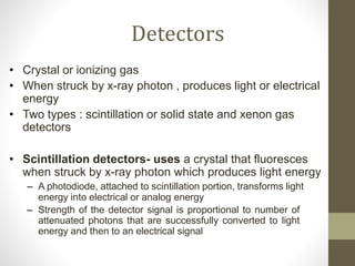Detectors
• Crystal or ionizing gas
• When struck by x-ray photon , produces light or electrical
energy
• Two types : scintillation or solid state and xenon gas
detectors
• Scintillation detectors- uses a crystal that fluoresces
when struck by x-ray photon which produces light energy
– A photodiode, attached to scintillation portion, transforms light
energy into electrical or analog energy
– Strength of the detector signal is proportional to number of
attenuated photons that are successfully converted to light
energy and then to an electrical signal
 