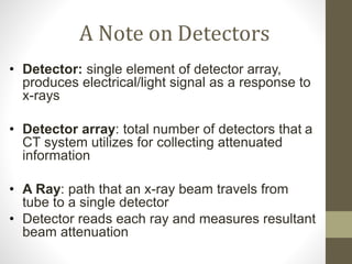 A Note on Detectors
• Detector: single element of detector array,
produces electrical/light signal as a response to
x-rays
• Detector array: total number of detectors that a
CT system utilizes for collecting attenuated
information
• A Ray: path that an x-ray beam travels from
tube to a single detector
• Detector reads each ray and measures resultant
beam attenuation
 