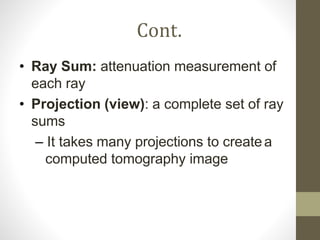 Cont.
• Ray Sum: attenuation measurement of
each ray
• Projection (view): a complete set of ray
sums
– It takes many projections to createa
computed tomography image
 