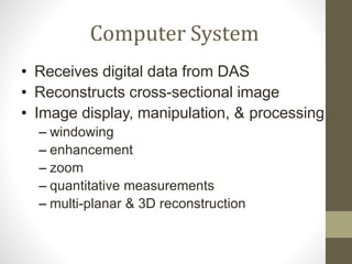Computer System
• Receives digital data from DAS
• Reconstructs cross-sectional image
• Image display, manipulation, & processing
– windowing
– enhancement
– zoom
– quantitative measurements
– multi-planar & 3D reconstruction
 