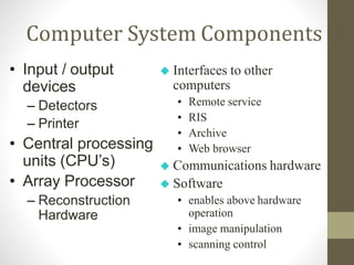 Computer System Components
• Input / output
devices
– Detectors
– Printer
• Central processing
units (CPU’s)
• Array Processor
– Reconstruction
Hardware
 Interfaces to other
computers
• Remote service
• RIS
• Archive
• Web browser
 Communications hardware
 Software
• enables above hardware
operation
• image manipulation
• scanning control
 