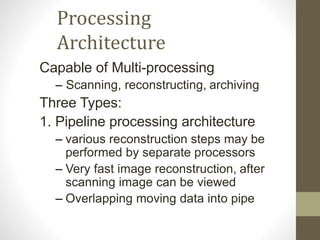 Processing
Architecture
Capable of Multi-processing
– Scanning, reconstructing, archiving
Three Types:
1. Pipeline processing architecture
– various reconstruction steps may be
performed by separate processors
– Very fast image reconstruction, after
scanning image can be viewed
– Overlapping moving data into pipe
 