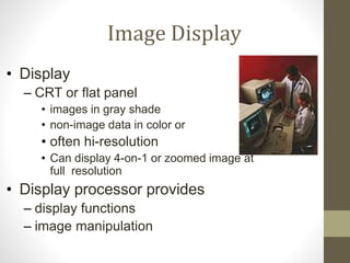 Image Display
• Display
– CRT or flat panel
• images in gray shade
• non-image data in color or
• often hi-resolution
• Can display 4-on-1 or zoomed image at
full resolution
• Display processor provides
– display functions
– image manipulation
 