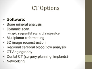CT Options
• Software:
• Bone mineral analysis
• Dynamic scan
– rapid sequential scans of singleslice
• Multiplanar reformatting
• 3D image reconstruction
• Regional cerebral blood flow analysis
• CT Angiography
• Dental CT (surgery planning, implants)
• Networking
 