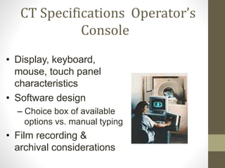 CT Specifications Operator’s
Console
• Display, keyboard,
mouse, touch panel
characteristics
• Software design
– Choice box of available
options vs. manual typing
• Film recording &
archival considerations
 