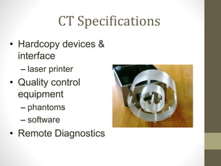 CT Specifications
• Hardcopy devices &
interface
– laser printer
• Quality control
equipment
– phantoms
– software
• Remote Diagnostics
 