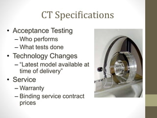 CT Specifications
• Acceptance Testing
– Who performs
– What tests done
• Technology Changes
– “Latest model available at
time of delivery”
• Service
– Warranty
– Binding service contract
prices
 