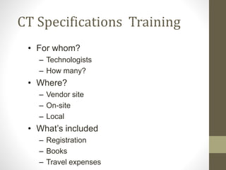 CT Specifications Training
• For whom?
– Technologists
– How many?
• Where?
– Vendor site
– On-site
– Local
• What’s included
– Registration
– Books
– Travel expenses
 