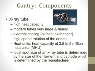 Gantry: Components
• X-ray tube
– high heat capacity
– modern tubes very large & heavy
– external cooling (oil heat exchanger)
– high speed rotation of the anode
– Heat units: heat capacity of 3.5 to 5 million
heat units (MHU)
– focal spot size of an x-ray tube is determined
by the size of the filament and cathode which
is determined by the manufacturer
 