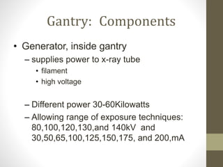 Gantry: Components
• Generator, inside gantry
– supplies power to x-ray tube
• filament
• high voltage
– Different power 30-60Kilowatts
– Allowing range of exposure techniques:
80,100,120,130,and 140kV and
30,50,65,100,125,150,175, and 200,mA
 
