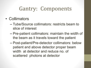 Gantry: Components
• Collimators
– Tube/Source collimators: restricts beam to
slice of interest
– Pre-patient collimators: maintain the width of
the beam as it travels toward the patient
– Post-patient/Pre-detector collimators: below
patient and above detector proper beam
width at detector and reduce no. of
scattered photons at detector
 