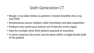 Sixth Generation CT
• Design: x-ray tube rotates as patient is moved smoothly into x-ray
scan field
• Simultaneous source rotation, table translation and data acquisition
• Produces one continuous volume set of data for entire region
• Data for multiple slices from patient acquired at 1sec/slice
• In some instances the entire scan be done within a single breath-hold
of the patient
 