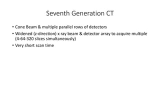 Seventh Generation CT
• Cone Beam & multiple parallel rows of detectors
• Widened (z-direction) x ray beam & detector array to acquire multiple
(4-64-320 slices simultaneously)
• Very short scan time
 
