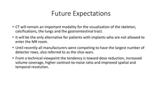 Future Expectations
• CT will remain an important modality for the visualization of the skeleton,
calcifications, the lungs and the gastrointestinal tract.
• It will be the only alternative for patients with implants who are not allowed to
enter the MR room.
• Until recently all manufacturers were competing to have the largest number of
detector rows, also referred to as the slice wars.
• From a technical viewpoint the tendency is toward dose reduction, increased
volume coverage, higher contrast-to-noise ratio and improved spatial and
temporal resolution.
 