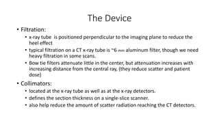 The Device
• Filtration:
• x-ray tube is positioned perpendicular to the imaging plane to reduce the
heel effect
• typical filtration on a CT x-ray tube is ~6 mm aluminum filter, though we need
heavy filtration in some scans.
• Bow tie filters attenuate little in the center, but attenuation increases with
increasing distance from the central ray, (they reduce scatter and patient
dose)
• Collimators:
• located at the x-ray tube as well as at the x-ray detectors.
• defines the section thickness on a single-slice scanner.
• also help reduce the amount of scatter radiation reaching the CT detectors.
 