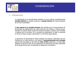 COGENERACIÓN


1 – Introducción.

       La cogeneración es el procedimiento mediante el cual se obtiene simultáneamente
       energía eléctrica (o energía mecánica) y energía térmica útil (calor) partiendo
       de un único combustible.


       El gas natural es la energía primaria más utilizada para el funcionamiento de
       las centrales de cogeneración, las cuales funcionan con turbinas o motores de gas.
       (también se pueden utilizar fuentes de energía renovables y residuos como biomasa
       o residuos que se incineran). En un proceso de cogeneración, el calor se presenta
       en forma de vapor de agua a alta presión o en forma de agua caliente.


       La generación de electricidad se realiza mediante una dinamo o alternador que son
       movidos por un motor térmico o una turbina. El aprovechamiento de la energía
       química del combustible es del orden del 25% al 40% solamente, y el resto debe
       disiparse en forma de calor. Con la cogeneración se aprovecha una parte importante
       de la energía térmica que normalmente se disiparía en la atmósfera.
 