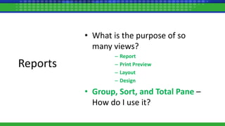 • What is the purpose of so
many views?
– Report
– Print Preview
– Layout
– Design
• Group, Sort, and Total Pane –
How do I use it?
Reports
 