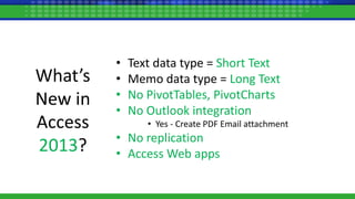 What’s
New in
Access
2013?
• Text data type = Short Text
• Memo data type = Long Text
• No PivotTables, PivotCharts
• No Outlook integration
• Yes - Create PDF Email attachment
• No replication
• Access Web apps
 