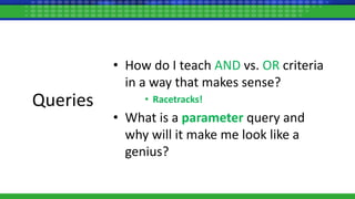 Queries
• How do I teach AND vs. OR criteria
in a way that makes sense?
• Racetracks!
• What is a parameter query and
why will it make me look like a
genius?
 
