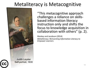 Metaliteracy is Metacognitive
“This metacognitive approach
challenges a reliance on skills-
based information literacy
instruction only and shifts the
focus to knowledge acquisition in
collaboration with others” (p. 2).
Mackey and Jacobson (2014)
Metaliteracy: Reinventing Information Literacy to
Empower Learners
13
Judith Leyster
Self-portrait, 1630
 