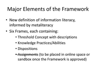 Major Elements of the Framework
• New definition of information literacy,
informed by metaliteracy
• Six Frames, each containing:
• Threshold Concept with descriptions
• Knowledge Practices/Abilities
• Dispositions
• Assignments (to be placed in online space or
sandbox once the Framework is approved)
 