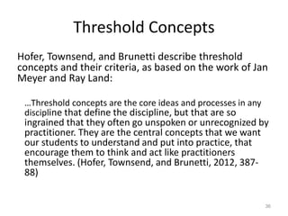 Threshold Concepts
Hofer, Townsend, and Brunetti describe threshold
concepts and their criteria, as based on the work of Jan
Meyer and Ray Land:
…Threshold concepts are the core ideas and processes in any
discipline that define the discipline, but that are so
ingrained that they often go unspoken or unrecognized by
practitioner. They are the central concepts that we want
our students to understand and put into practice, that
encourage them to think and act like practitioners
themselves. (Hofer, Townsend, and Brunetti, 2012, 387-
88)
36
 