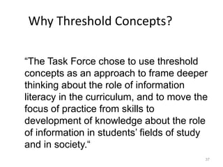 37
Why Threshold Concepts?
“The Task Force chose to use threshold
concepts as an approach to frame deeper
thinking about the role of information
literacy in the curriculum, and to move the
focus of practice from skills to
development of knowledge about the role
of information in students’ fields of study
and in society.“
 
