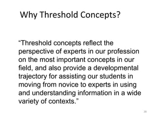 38
“Threshold concepts reflect the
perspective of experts in our profession
on the most important concepts in our
field, and also provide a developmental
trajectory for assisting our students in
moving from novice to experts in using
and understanding information in a wide
variety of contexts.”
Why Threshold Concepts?
 