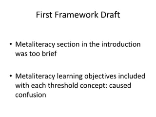 First Framework Draft
• Metaliteracy section in the introduction
was too brief
• Metaliteracy learning objectives included
with each threshold concept: caused
confusion
 