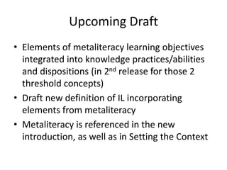 Upcoming Draft
• Elements of metaliteracy learning objectives
integrated into knowledge practices/abilities
and dispositions (in 2nd release for those 2
threshold concepts)
• Draft new definition of IL incorporating
elements from metaliteracy
• Metaliteracy is referenced in the new
introduction, as well as in Setting the Context
 