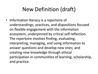 New Definition (draft)
• Information literacy is a repertoire of
understandings, practices, and dispositions focused
on flexible engagement with the information
ecosystem, underpinned by critical self-reflection.
The repertoire involves finding, evaluating,
interpreting, managing, and using information to
answer questions and develop new ones; and
creating new knowledge through ethical
participation in communities of learning, scholarship,
and practice.
 