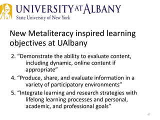 New Metaliteracy inspired learning
objectives at UAlbany
2. “Demonstrate the ability to evaluate content,
including dynamic, online content if
appropriate”
4. “Produce, share, and evaluate information in a
variety of participatory environments”
5. “Integrate learning and research strategies with
lifelong learning processes and personal,
academic, and professional goals”
47
 