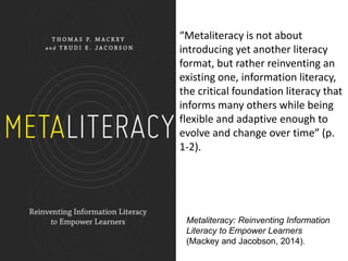 Metaliteracy: Reinventing Information
Literacy to Empower Learners
(Mackey and Jacobson, 2014).
“Metaliteracy is not about
introducing yet another literacy
format, but rather reinventing an
existing one, information literacy,
the critical foundation literacy that
informs many others while being
flexible and adaptive enough to
evolve and change over time” (p.
1-2).
 
