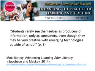 Metaliteracy: Advancing Learning After Literacy
(Jacobson and Mackey, 2014):
http://www.okanagan.bc.ca/Assets/Departments+(Administration)/ILT/ILT+Newsletter+(5$!2c1).pdf
“Students rarely see themselves as producers of
information, only as consumers, even though they
may be very creative with emerging technologies
outside of school” (p. 3).
 