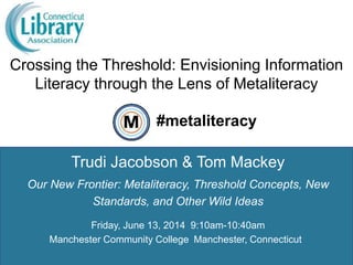 Crossing the Threshold: Envisioning Information
Literacy through the Lens of Metaliteracy
1
Trudi Jacobson & Tom Mackey
#metaliteracy
Our New Frontier: Metaliteracy, Threshold Concepts, New
Standards, and Other Wild Ideas
Friday, June 13, 2014 9:10am-10:40am
Manchester Community College Manchester, Connecticut
 