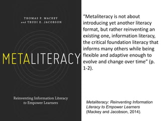 Metaliteracy: Reinventing Information
Literacy to Empower Learners
(Mackey and Jacobson, 2014).
“Metaliteracy is not about...