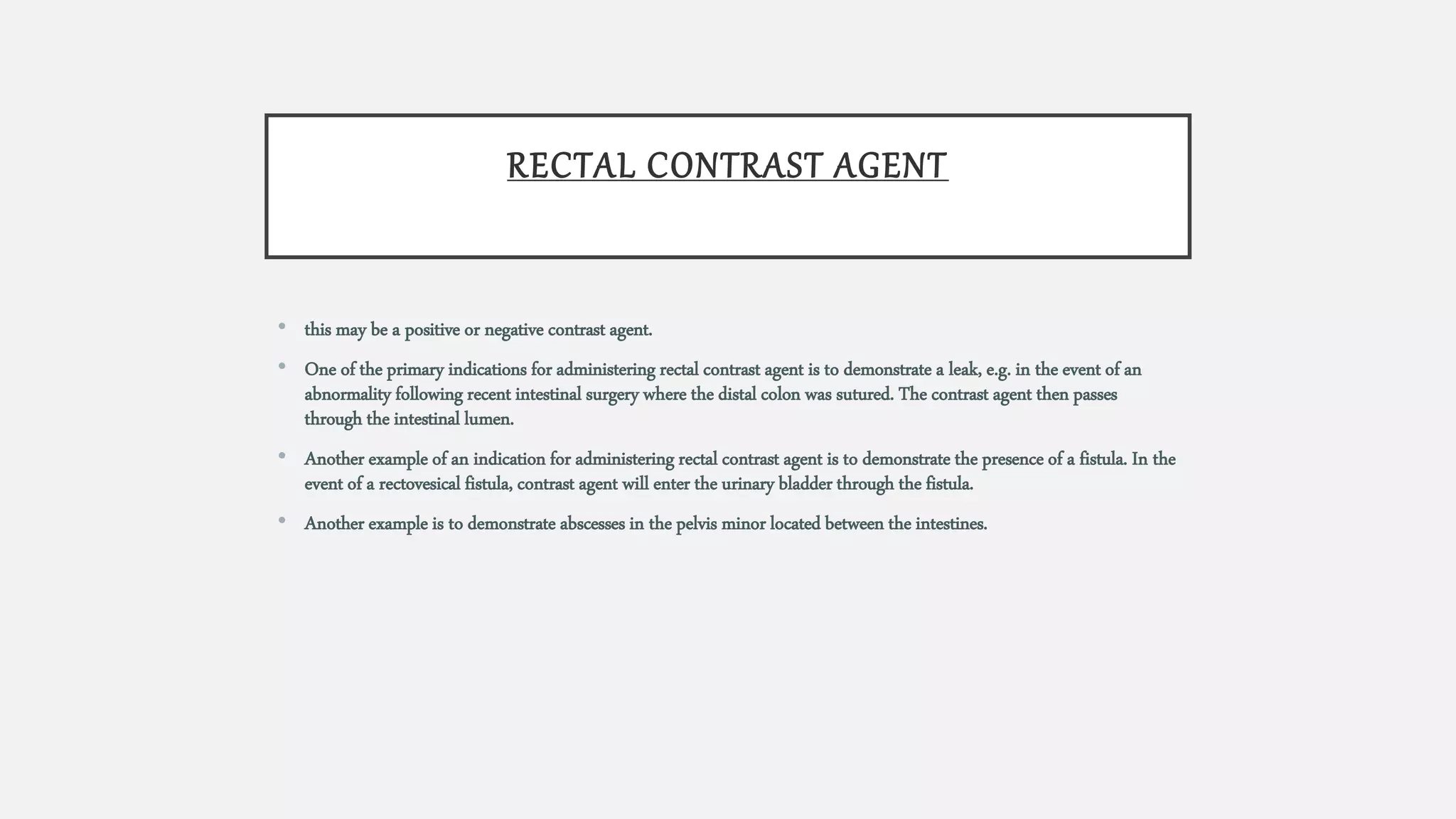 RECTAL CONTRAST AGENT
• this may be a positive or negative contrast agent.
• One of the primary indications for administering rectal contrast agent is to demonstrate a leak, e.g. in the event of an
abnormality following recent intestinal surgery where the distal colon was sutured. The contrast agent then passes
through the intestinal lumen.
• Another example of an indication for administering rectal contrast agent is to demonstrate the presence of a fistula. In the
event of a rectovesical fistula, contrast agent will enter the urinary bladder through the fistula.
• Another example is to demonstrate abscesses in the pelvis minor located between the intestines.
 